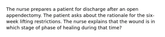 The nurse prepares a patient for discharge after an open appendectomy. The patient asks about the rationale for the six-week lifting restrictions. The nurse explains that the wound is in which stage of phase of healing during that time?