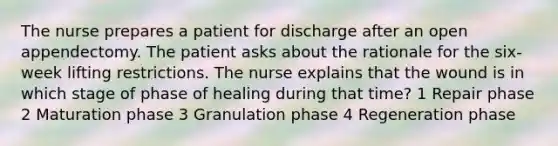 The nurse prepares a patient for discharge after an open appendectomy. The patient asks about the rationale for the six-week lifting restrictions. The nurse explains that the wound is in which stage of phase of healing during that time? 1 Repair phase 2 Maturation phase 3 Granulation phase 4 Regeneration phase