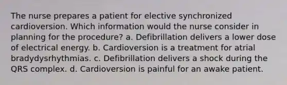 The nurse prepares a patient for elective synchronized cardioversion. Which information would the nurse consider in planning for the procedure? a. Defibrillation delivers a lower dose of electrical energy. b. Cardioversion is a treatment for atrial bradydysrhythmias. c. Defibrillation delivers a shock during the QRS complex. d. Cardioversion is painful for an awake patient.