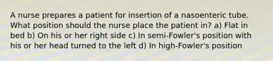 A nurse prepares a patient for insertion of a nasoenteric tube. What position should the nurse place the patient in? a) Flat in bed b) On his or her right side c) In semi-Fowler's position with his or her head turned to the left d) In high-Fowler's position