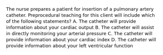 The nurse prepares a patient for insertion of a pulmonary artery catheter. Preprocedural teaching for this client will include which of the following statements? A. The catheter will provide information about your cardiac output B. The catheter will assist in directly monitoring your arterial pressure C. The catheter will provide information about your cardiac index D. The catheter will provide information about your left ventricular function