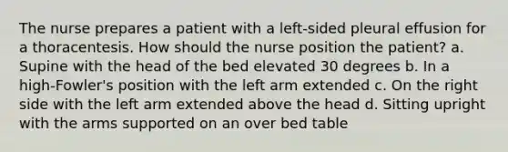 The nurse prepares a patient with a left-sided pleural effusion for a thoracentesis. How should the nurse position the patient? a. Supine with the head of the bed elevated 30 degrees b. In a high-Fowler's position with the left arm extended c. On the right side with the left arm extended above the head d. Sitting upright with the arms supported on an over bed table