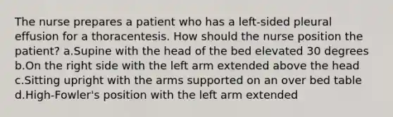 The nurse prepares a patient who has a left-sided pleural effusion for a thoracentesis. How should the nurse position the patient? a.Supine with the head of the bed elevated 30 degrees b.On the right side with the left arm extended above the head c.Sitting upright with the arms supported on an over bed table d.High-Fowler's position with the left arm extended