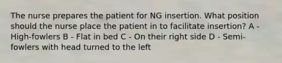 The nurse prepares the patient for NG insertion. What position should the nurse place the patient in to facilitate insertion?​ A - High-fowlers​ B - Flat in bed​ C - On their right side​ D - Semi-fowlers with head turned to the left