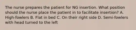 The nurse prepares the patient for NG insertion. What position should the nurse place the patient in to facilitate insertion? A. High-fowlers B. Flat in bed C. On their right side D. Semi-fowlers with head turned to the left