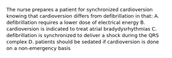 The nurse prepares a patient for synchronized cardioversion knowing that cardioversion differs from defibrillation in that: A. defibrillation requires a lower dose of electrical energy B. cardioversion is indicated to treat atrial bradydysrhythmias C. defibrillation is synchronized to deliver a shock during the QRS complex D. patients should be sedated if cardioversion is done on a non-emergency basis