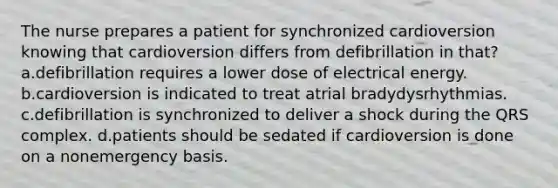 The nurse prepares a patient for synchronized cardioversion knowing that cardioversion differs from defibrillation in that? a.defibrillation requires a lower dose of electrical energy. b.cardioversion is indicated to treat atrial bradydysrhythmias. c.defibrillation is synchronized to deliver a shock during the QRS complex. d.patients should be sedated if cardioversion is done on a nonemergency basis.