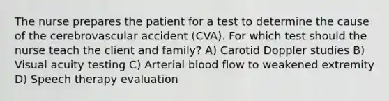 The nurse prepares the patient for a test to determine the cause of the cerebrovascular accident (CVA). For which test should the nurse teach the client and family? A) Carotid Doppler studies B) Visual acuity testing C) Arterial blood flow to weakened extremity D) Speech therapy evaluation