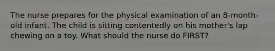 The nurse prepares for the physical examination of an 8-month-old infant. The child is sitting contentedly on his mother's lap chewing on a toy. What should the nurse do FIRST?