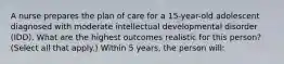 A nurse prepares the plan of care for a 15-year-old adolescent diagnosed with moderate intellectual developmental disorder (IDD). What are the highest outcomes realistic for this person? (Select all that apply.) Within 5 years, the person will: