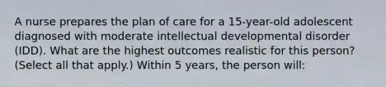 A nurse prepares the plan of care for a 15-year-old adolescent diagnosed with moderate intellectual developmental disorder (IDD). What are the highest outcomes realistic for this person? (Select all that apply.) Within 5 years, the person will: