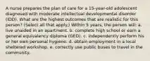 A nurse prepares the plan of care for a 15-year-old adolescent diagnosed with moderate intellectual developmental disorder (IDD). What are the highest outcomes that are realistic for this person? (Select all that apply.) Within 5 years, the person will: a. live unaided in an apartment. b. complete high school or earn a general equivalency diploma (GED). c. independently perform his or her own personal hygiene. d. obtain employment in a local sheltered workshop. e. correctly use public buses to travel in the community.