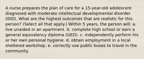 A nurse prepares the plan of care for a 15-year-old adolescent diagnosed with moderate intellectual developmental disorder (IDD). What are the highest outcomes that are realistic for this person? (Select all that apply.) Within 5 years, the person will: a. live unaided in an apartment. b. complete high school or earn a general equivalency diploma (GED). c. independently perform his or her own personal hygiene. d. obtain employment in a local sheltered workshop. e. correctly use public buses to travel in the community.