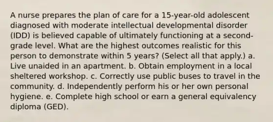 A nurse prepares the plan of care for a 15-year-old adolescent diagnosed with moderate intellectual developmental disorder (IDD) is believed capable of ultimately functioning at a second-grade level. What are the highest outcomes realistic for this person to demonstrate within 5 years? (Select all that apply.) a. Live unaided in an apartment. b. Obtain employment in a local sheltered workshop. c. Correctly use public buses to travel in the community. d. Independently perform his or her own personal hygiene. e. Complete high school or earn a general equivalency diploma (GED).