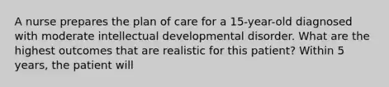 A nurse prepares the plan of care for a 15-year-old diagnosed with moderate intellectual developmental disorder. What are the highest outcomes that are realistic for this patient? Within 5 years, the patient will