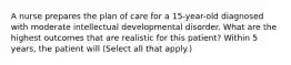 A nurse prepares the plan of care for a 15-year-old diagnosed with moderate intellectual developmental disorder. What are the highest outcomes that are realistic for this patient? Within 5 years, the patient will (Select all that apply.)