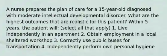 A nurse prepares the plan of care for a 15-year-old diagnosed with moderate intellectual developmental disorder. What are the highest outcomes that are realistic for this patient? Within 5 years, the patient will: (select all that apply) 1. Live independently in an apartment 2. Obtain employment in a local sheltered workshop 3. Correctly use public buses for transportation 4. Independently perform own personal hygiene