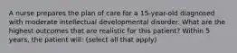 A nurse prepares the plan of care for a 15-year-old diagnosed with moderate intellectual developmental disorder. What are the highest outcomes that are realistic for this patient? Within 5 years, the patient will: (select all that apply)