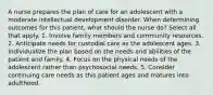 A nurse prepares the plan of care for an adolescent with a moderate intellectual development disorder. When determining outcomes for this patient, what should the nurse do? Select all that apply. 1. Involve family members and community resources. 2. Anticipate needs for custodial care as the adolescent ages. 3. Individualize the plan based on the needs and abilities of the patient and family. 4. Focus on the physical needs of the adolescent rather than psychosocial needs. 5. Consider continuing care needs as this patient ages and matures into adulthood.