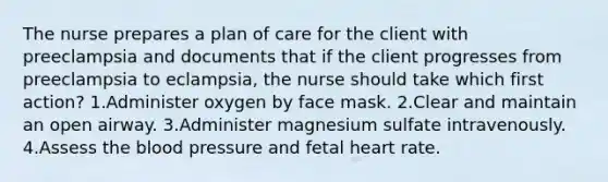 The nurse prepares a plan of care for the client with preeclampsia and documents that if the client progresses from preeclampsia to eclampsia, the nurse should take which first action? 1.Administer oxygen by face mask. 2.Clear and maintain an open airway. 3.Administer magnesium sulfate intravenously. 4.Assess the blood pressure and fetal heart rate.