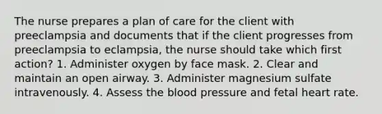 The nurse prepares a plan of care for the client with preeclampsia and documents that if the client progresses from preeclampsia to eclampsia, the nurse should take which first action? 1. Administer oxygen by face mask. 2. Clear and maintain an open airway. 3. Administer magnesium sulfate intravenously. 4. Assess the blood pressure and fetal heart rate.