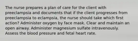 The nurse prepares a plan of care for the client with preeclampsia and documents that if the client progresses from preeclampsia to eclampsia, the nurse should take which first action? Administer oxygen by face mask. Clear and maintain an open airway. Administer magnesium sulfate intravenously. Assess the blood pressure and fetal heart rate.