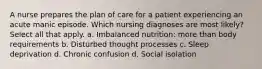 A nurse prepares the plan of care for a patient experiencing an acute manic episode. Which nursing diagnoses are most likely? Select all that apply. a. Imbalanced nutrition: more than body requirements b. Disturbed thought processes c. Sleep deprivation d. Chronic confusion d. Social isolation