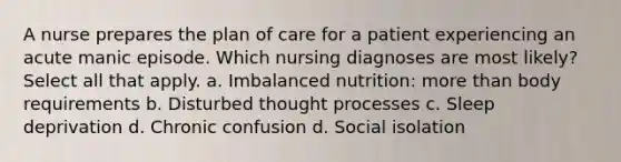 A nurse prepares the plan of care for a patient experiencing an acute manic episode. Which nursing diagnoses are most likely? Select all that apply. a. Imbalanced nutrition: more than body requirements b. Disturbed thought processes c. Sleep deprivation d. Chronic confusion d. Social isolation