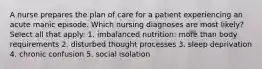 A nurse prepares the plan of care for a patient experiencing an acute manic episode. Which nursing diagnoses are most likely? Select all that apply: 1. imbalanced nutrition: more than body requirements 2. disturbed thought processes 3. sleep deprivation 4. chronic confusion 5. social isolation