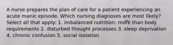 A nurse prepares the plan of care for a patient experiencing an acute manic episode. Which nursing diagnoses are most likely? Select all that apply: 1. imbalanced nutrition: more than body requirements 2. disturbed thought processes 3. sleep deprivation 4. chronic confusion 5. social isolation