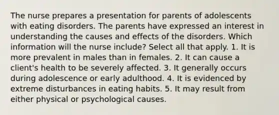 The nurse prepares a presentation for parents of adolescents with eating disorders. The parents have expressed an interest in understanding the causes and effects of the disorders. Which information will the nurse include? Select all that apply. 1. It is more prevalent in males than in females. 2. It can cause a client's health to be severely affected. 3. It generally occurs during adolescence or early adulthood. 4. It is evidenced by extreme disturbances in eating habits. 5. It may result from either physical or psychological causes.