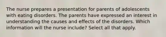 The nurse prepares a presentation for parents of adolescents with eating disorders. The parents have expressed an interest in understanding the causes and effects of the disorders. Which information will the nurse include? Select all that apply.