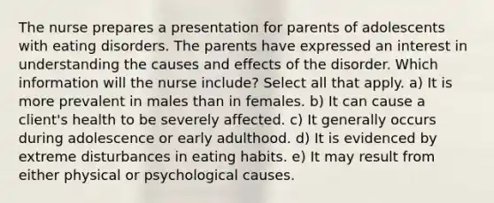 The nurse prepares a presentation for parents of adolescents with eating disorders. The parents have expressed an interest in understanding the causes and effects of the disorder. Which information will the nurse include? Select all that apply. a) It is more prevalent in males than in females. b) It can cause a client's health to be severely affected. c) It generally occurs during adolescence or early adulthood. d) It is evidenced by extreme disturbances in eating habits. e) It may result from either physical or psychological causes.