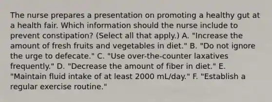 The nurse prepares a presentation on promoting a healthy gut at a health fair. Which information should the nurse include to prevent constipation? (Select all that apply.) A. "Increase the amount of fresh fruits and vegetables in diet." B. "Do not ignore the urge to defecate." C. "Use over-the-counter laxatives frequently." D. "Decrease the amount of fiber in diet." E. "Maintain fluid intake of at least 2000 mL/day." F. "Establish a regular exercise routine."