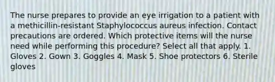 The nurse prepares to provide an eye irrigation to a patient with a methicillin-resistant Staphylococcus aureus infection. Contact precautions are ordered. Which protective items will the nurse need while performing this procedure? Select all that apply. 1. Gloves 2. Gown 3. Goggles 4. Mask 5. Shoe protectors 6. Sterile gloves