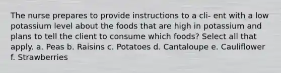 The nurse prepares to provide instructions to a cli- ent with a low potassium level about the foods that are high in potassium and plans to tell the client to consume which foods? Select all that apply. a. Peas b. Raisins c. Potatoes d. Cantaloupe e. Cauliflower f. Strawberries