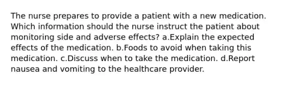 The nurse prepares to provide a patient with a new medication. Which information should the nurse instruct the patient about monitoring side and adverse effects? a.Explain the expected effects of the medication. b.Foods to avoid when taking this medication. c.Discuss when to take the medication. d.Report nausea and vomiting to the healthcare provider.