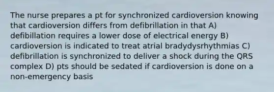 The nurse prepares a pt for synchronized cardioversion knowing that cardioversion differs from defibrillation in that A) defibillation requires a lower dose of electrical energy B) cardioversion is indicated to treat atrial bradydysrhythmias C) defibrillation is synchronized to deliver a shock during the QRS complex D) pts should be sedated if cardioversion is done on a non-emergency basis