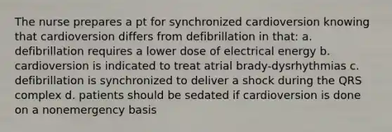 The nurse prepares a pt for synchronized cardioversion knowing that cardioversion differs from defibrillation in that: a. defibrillation requires a lower dose of electrical energy b. cardioversion is indicated to treat atrial brady-dysrhythmias c. defibrillation is synchronized to deliver a shock during the QRS complex d. patients should be sedated if cardioversion is done on a nonemergency basis