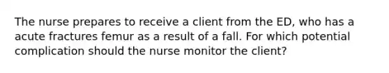 The nurse prepares to receive a client from the ED, who has a acute fractures femur as a result of a fall. For which potential complication should the nurse monitor the client?