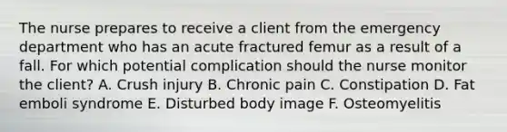 The nurse prepares to receive a client from the emergency department who has an acute fractured femur as a result of a fall. For which potential complication should the nurse monitor the client? A. Crush injury B. Chronic pain C. Constipation D. Fat emboli syndrome E. Disturbed body image F. Osteomyelitis