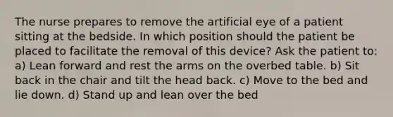 The nurse prepares to remove the artificial eye of a patient sitting at the bedside. In which position should the patient be placed to facilitate the removal of this device? Ask the patient to: a) Lean forward and rest the arms on the overbed table. b) Sit back in the chair and tilt the head back. c) Move to the bed and lie down. d) Stand up and lean over the bed