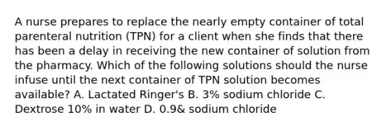 A nurse prepares to replace the nearly empty container of total parenteral nutrition (TPN) for a client when she finds that there has been a delay in receiving the new container of solution from the pharmacy. Which of the following solutions should the nurse infuse until the next container of TPN solution becomes available? A. Lactated Ringer's B. 3% sodium chloride C. Dextrose 10% in water D. 0.9& sodium chloride