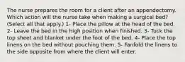 The nurse prepares the room for a client after an appendectomy. Which action will the nurse take when making a surgical bed? (Select all that apply.) 1- Place the pillow at the head of the bed. 2- Leave the bed in the high position when finished. 3- Tuck the top sheet and blanket under the foot of the bed. 4- Place the top linens on the bed without pouching them. 5- Fanfold the linens to the side opposite from where the client will enter.