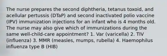 The nurse prepares the second diphtheria, tetanus toxoid, and acellular pertussis (DTaP) and second inactivated polio vaccine (IPV) immunization injections for an infant who is 4 months old. The nurse may also give which of immunizations during the same well-child-care appointment? 1. Var (varicella) 2. TIV (influenza) 3. MMR (measles, mumps, rubella) 4. Haemophilus influenza type B (HIB)