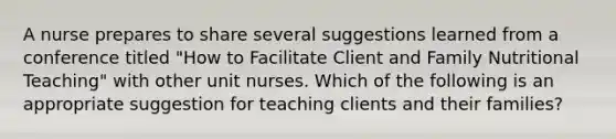 A nurse prepares to share several suggestions learned from a conference titled "How to Facilitate Client and Family Nutritional Teaching" with other unit nurses. Which of the following is an appropriate suggestion for teaching clients and their families?