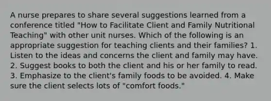 A nurse prepares to share several suggestions learned from a conference titled "How to Facilitate Client and Family Nutritional Teaching" with other unit nurses. Which of the following is an appropriate suggestion for teaching clients and their families? 1. Listen to the ideas and concerns the client and family may have. 2. Suggest books to both the client and his or her family to read. 3. Emphasize to the client's family foods to be avoided. 4. Make sure the client selects lots of "comfort foods."