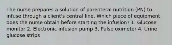 The nurse prepares a solution of parenteral nutrition (PN) to infuse through a client's central line. Which piece of equipment does the nurse obtain before starting the infusion? 1. Glucose monitor 2. Electronic infusion pump 3. Pulse oximeter 4. Urine glucose strips