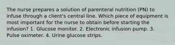 The nurse prepares a solution of parenteral nutrition (PN) to infuse through a client's central line. Which piece of equipment is most important for the nurse to obtain before starting the infusion? 1. Glucose monitor. 2. Electronic infusion pump. 3. Pulse oximeter. 4. Urine glucose strips.