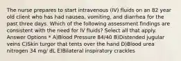 The nurse prepares to start intravenous (IV) fluids on an 82 year old client who has had nausea, vomiting, and diarrhea for the past three days. Which of the following assessment findings are consistent with the need for IV fluids? Select all that apply. Answer Options * A)Blood Pressure 84/40 B)Distended jugular veins C)Skin turgor that tents over the hand D)Blood urea nitrogen 34 mg/ dL E)Bilateral inspiratory crackles